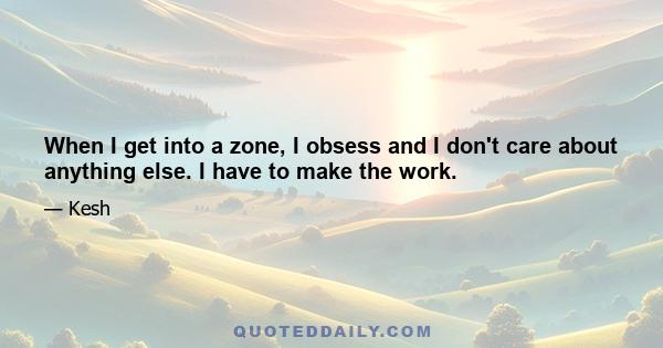 When I get into a zone, I obsess and I don't care about anything else. I have to make the work.