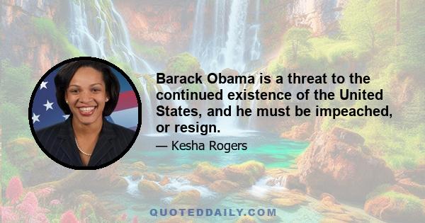 Barack Obama is a threat to the continued existence of the United States, and he must be impeached, or resign.