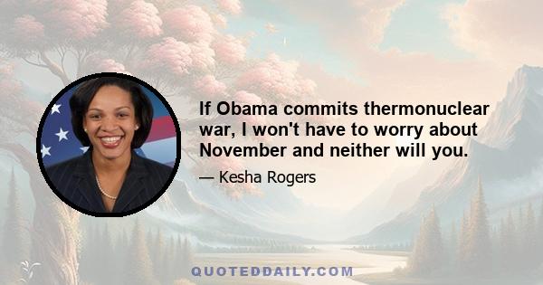 If Obama commits thermonuclear war, I won't have to worry about November and neither will you.