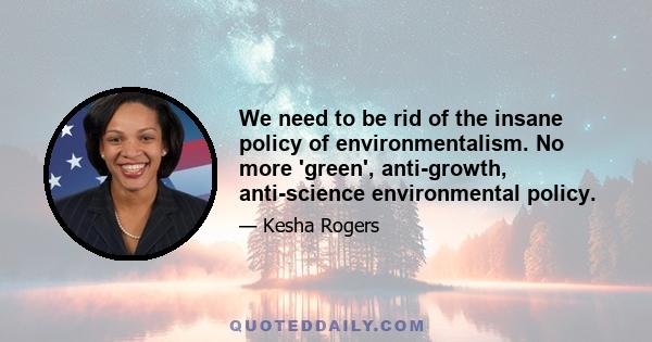 We need to be rid of the insane policy of environmentalism. No more 'green', anti-growth, anti-science environmental policy.