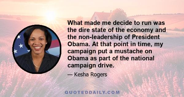 What made me decide to run was the dire state of the economy and the non-leadership of President Obama. At that point in time, my campaign put a mustache on Obama as part of the national campaign drive.