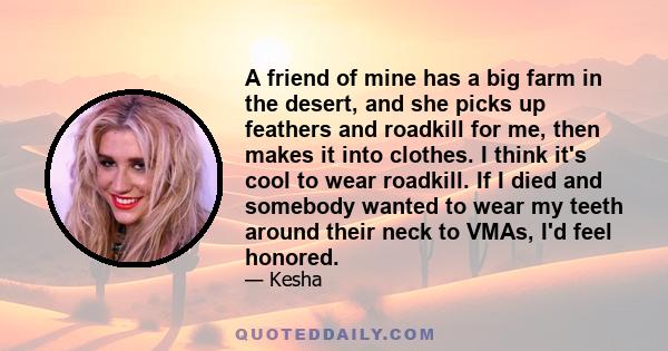 A friend of mine has a big farm in the desert, and she picks up feathers and roadkill for me, then makes it into clothes. I think it's cool to wear roadkill. If I died and somebody wanted to wear my teeth around their