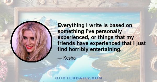 Everything I write is based on something I've personally experienced, or things that my friends have experienced that I just find horribly entertaining.