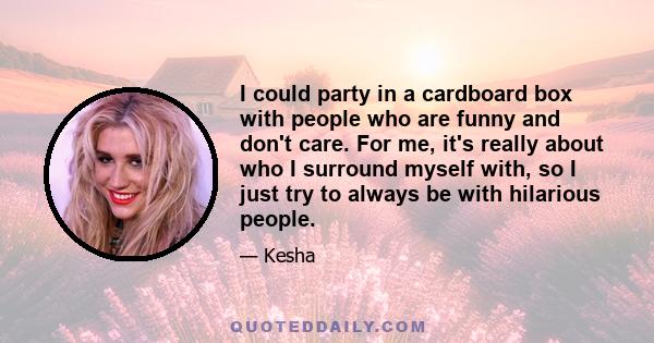 I could party in a cardboard box with people who are funny and don't care. For me, it's really about who I surround myself with, so I just try to always be with hilarious people.