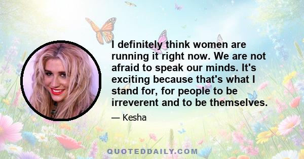 I definitely think women are running it right now. We are not afraid to speak our minds. It's exciting because that's what I stand for, for people to be irreverent and to be themselves.