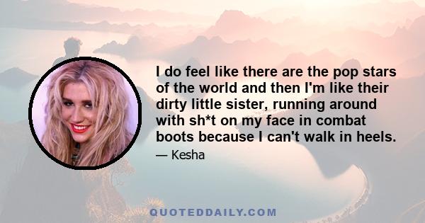 I do feel like there are the pop stars of the world and then I'm like their dirty little sister, running around with sh*t on my face in combat boots because I can't walk in heels.