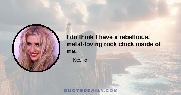 I do think I have a rebellious, metal-loving rock chick inside of me.