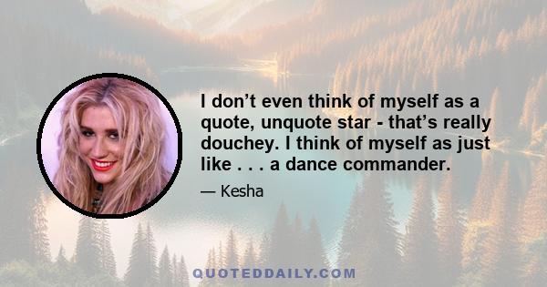 I don’t even think of myself as a quote, unquote star - that’s really douchey. I think of myself as just like . . . a dance commander.