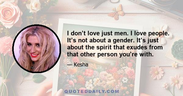 I don’t love just men. I love people. It’s not about a gender. It’s just about the spirit that exudes from that other person you’re with.