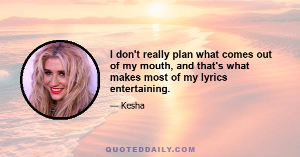 I don't really plan what comes out of my mouth, and that's what makes most of my lyrics entertaining.