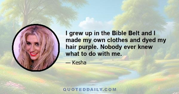 I grew up in the Bible Belt and I made my own clothes and dyed my hair purple. Nobody ever knew what to do with me.