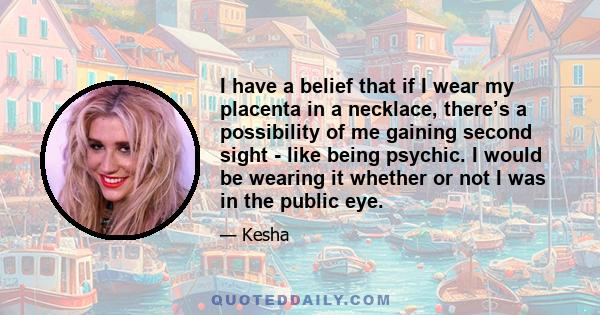 I have a belief that if I wear my placenta in a necklace, there’s a possibility of me gaining second sight - like being psychic. I would be wearing it whether or not I was in the public eye.