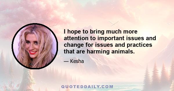 I hope to bring much more attention to important issues and change for issues and practices that are harming animals.