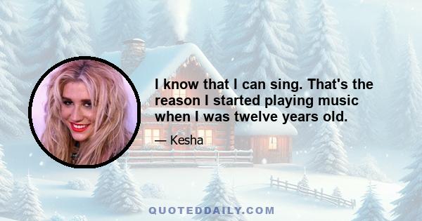 I know that I can sing. That's the reason I started playing music when I was twelve years old.