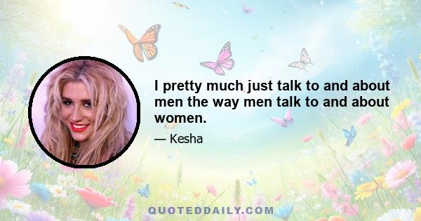 I pretty much just talk to and about men the way men talk to and about women.