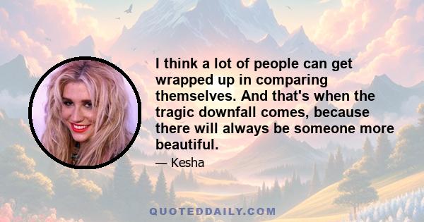 I think a lot of people can get wrapped up in comparing themselves. And that's when the tragic downfall comes, because there will always be someone more beautiful.