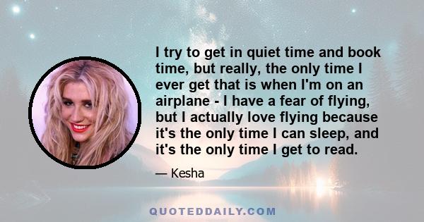 I try to get in quiet time and book time, but really, the only time I ever get that is when I'm on an airplane - I have a fear of flying, but I actually love flying because it's the only time I can sleep, and it's the