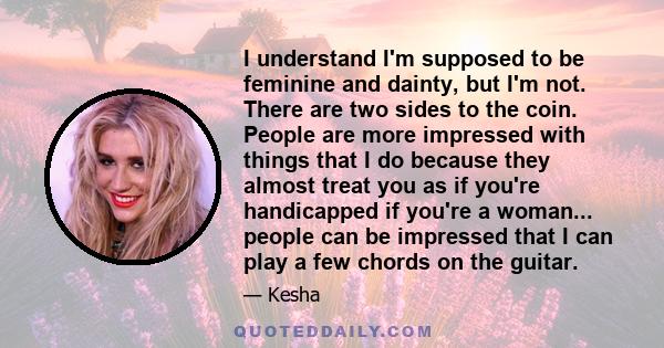 I understand I'm supposed to be feminine and dainty, but I'm not. There are two sides to the coin. People are more impressed with things that I do because they almost treat you as if you're handicapped if you're a