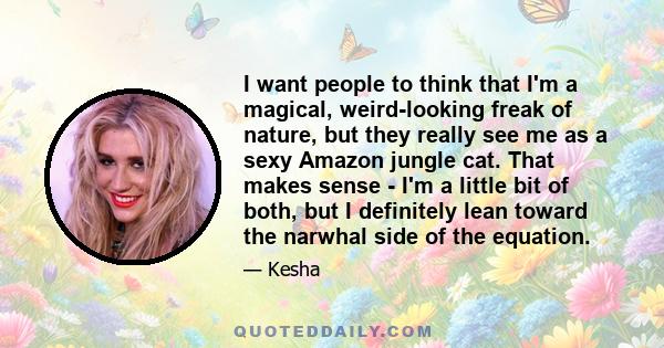 I want people to think that I'm a magical, weird-looking freak of nature, but they really see me as a sexy Amazon jungle cat. That makes sense - I'm a little bit of both, but I definitely lean toward the narwhal side of 