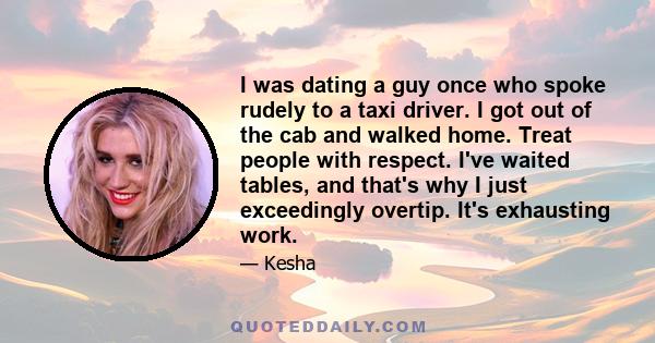 I was dating a guy once who spoke rudely to a taxi driver. I got out of the cab and walked home. Treat people with respect. I've waited tables, and that's why I just exceedingly overtip. It's exhausting work.