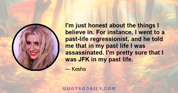 I'm just honest about the things I believe in. For instance, I went to a past-life regressionist, and he told me that in my past life I was assassinated. I'm pretty sure that I was JFK in my past life.