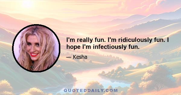 I'm really fun. I'm ridiculously fun. I hope I'm infectiously fun.