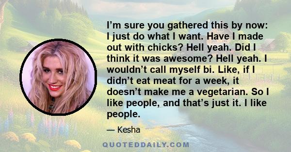 I’m sure you gathered this by now: I just do what I want. Have I made out with chicks? Hell yeah. Did I think it was awesome? Hell yeah. I wouldn’t call myself bi. Like, if I didn’t eat meat for a week, it doesn’t make