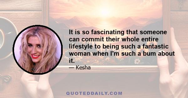 It is so fascinating that someone can commit their whole entire lifestyle to being such a fantastic woman when I'm such a bum about it.