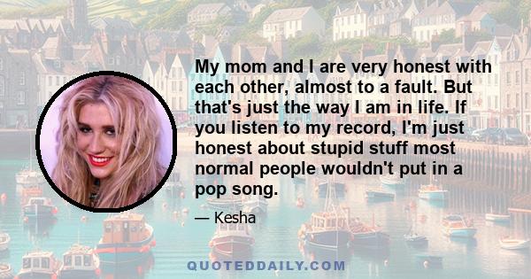 My mom and I are very honest with each other, almost to a fault. But that's just the way I am in life. If you listen to my record, I'm just honest about stupid stuff most normal people wouldn't put in a pop song.