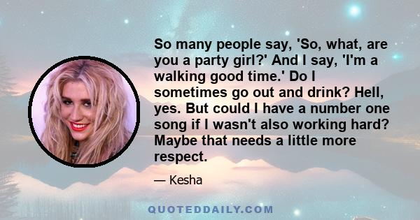 So many people say, 'So, what, are you a party girl?' And I say, 'I'm a walking good time.' Do I sometimes go out and drink? Hell, yes. But could I have a number one song if I wasn't also working hard? Maybe that needs