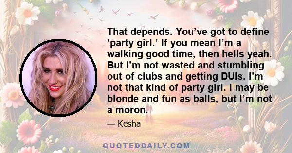 That depends. You’ve got to define ‘party girl.’ If you mean I’m a walking good time, then hells yeah. But I’m not wasted and stumbling out of clubs and getting DUIs. I’m not that kind of party girl. I may be blonde and 