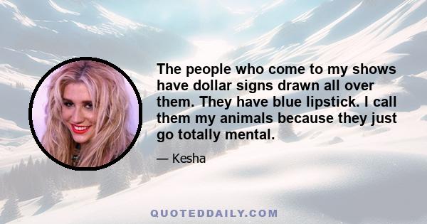 The people who come to my shows have dollar signs drawn all over them. They have blue lipstick. I call them my animals because they just go totally mental.