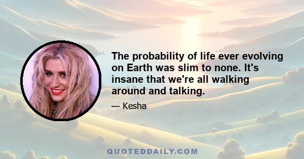 The probability of life ever evolving on Earth was slim to none. It's insane that we're all walking around and talking.