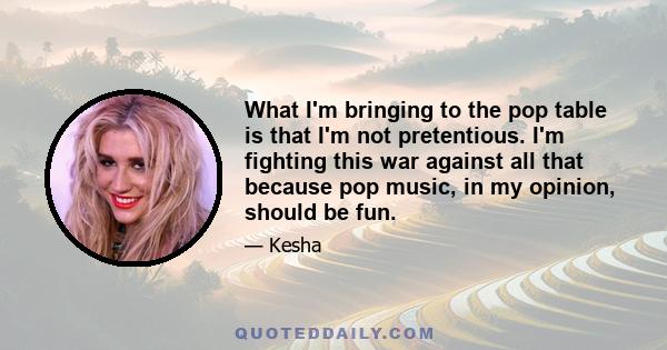 What I'm bringing to the pop table is that I'm not pretentious. I'm fighting this war against all that because pop music, in my opinion, should be fun.