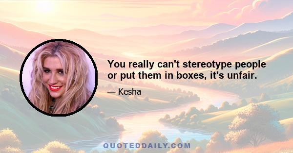 You really can't stereotype people or put them in boxes, it's unfair.