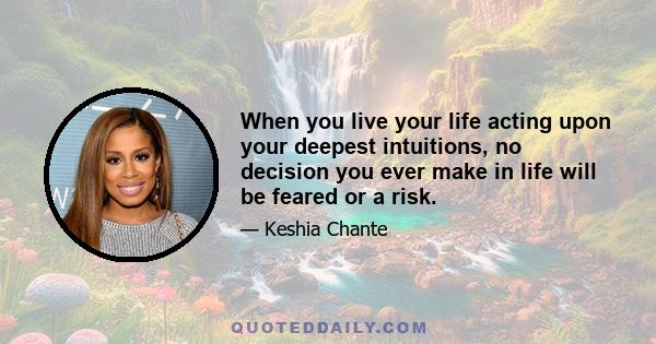 When you live your life acting upon your deepest intuitions, no decision you ever make in life will be feared or a risk.