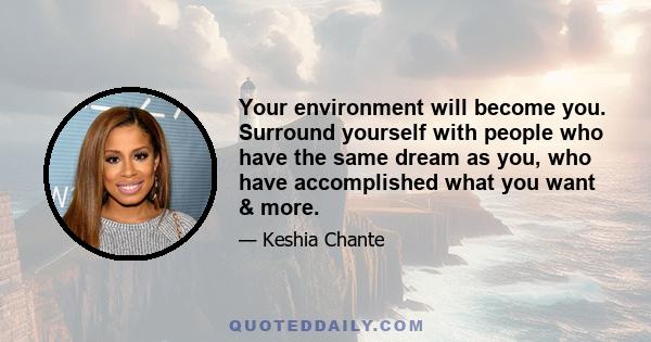 Your environment will become you. Surround yourself with people who have the same dream as you, who have accomplished what you want & more.