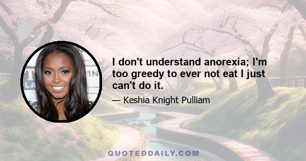 I don't understand anorexia; I'm too greedy to ever not eat I just can't do it.