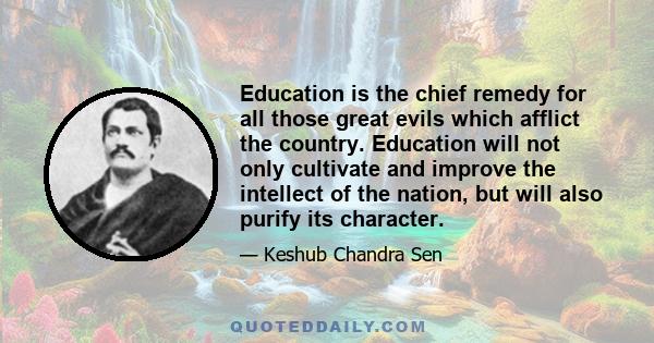 Education is the chief remedy for all those great evils which afflict the country. Education will not only cultivate and improve the intellect of the nation, but will also purify its character.