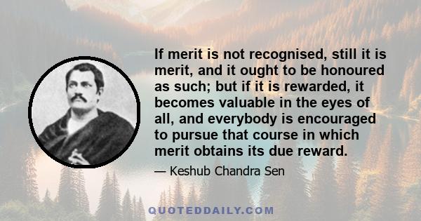 If merit is not recognised, still it is merit, and it ought to be honoured as such; but if it is rewarded, it becomes valuable in the eyes of all, and everybody is encouraged to pursue that course in which merit obtains 