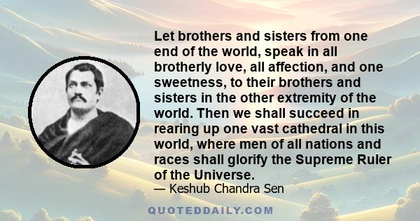 Let brothers and sisters from one end of the world, speak in all brotherly love, all affection, and one sweetness, to their brothers and sisters in the other extremity of the world. Then we shall succeed in rearing up