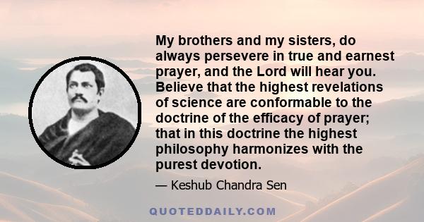 My brothers and my sisters, do always persevere in true and earnest prayer, and the Lord will hear you. Believe that the highest revelations of science are conformable to the doctrine of the efficacy of prayer; that in