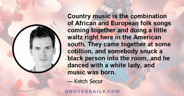 Country music is the combination of African and European folk songs coming together and doing a little waltz right here in the American south. They came together at some cotillion, and somebody snuck a black person into 