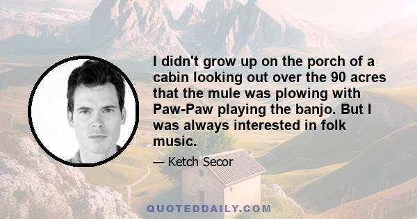 I didn't grow up on the porch of a cabin looking out over the 90 acres that the mule was plowing with Paw-Paw playing the banjo. But I was always interested in folk music.