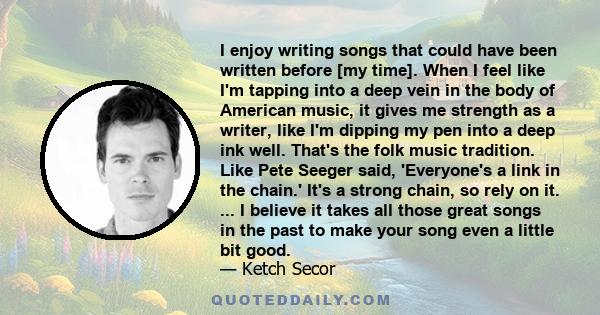 I enjoy writing songs that could have been written before [my time]. When I feel like I'm tapping into a deep vein in the body of American music, it gives me strength as a writer, like I'm dipping my pen into a deep ink 