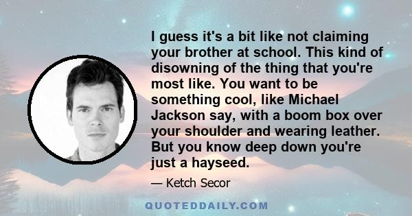 I guess it's a bit like not claiming your brother at school. This kind of disowning of the thing that you're most like. You want to be something cool, like Michael Jackson say, with a boom box over your shoulder and