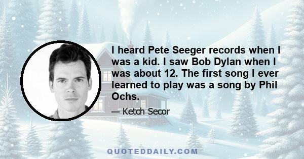 I heard Pete Seeger records when I was a kid. I saw Bob Dylan when I was about 12. The first song I ever learned to play was a song by Phil Ochs.