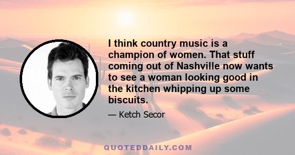 I think country music is a champion of women. That stuff coming out of Nashville now wants to see a woman looking good in the kitchen whipping up some biscuits.