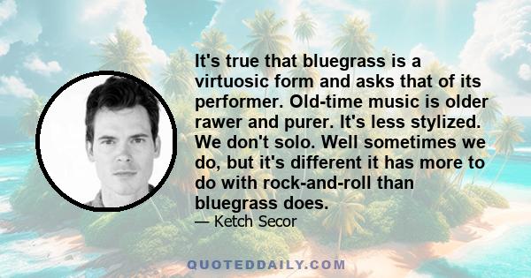 It's true that bluegrass is a virtuosic form and asks that of its performer. Old-time music is older rawer and purer. It's less stylized. We don't solo. Well sometimes we do, but it's different it has more to do with