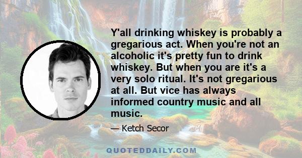 Y'all drinking whiskey is probably a gregarious act. When you're not an alcoholic it's pretty fun to drink whiskey. But when you are it's a very solo ritual. It's not gregarious at all. But vice has always informed